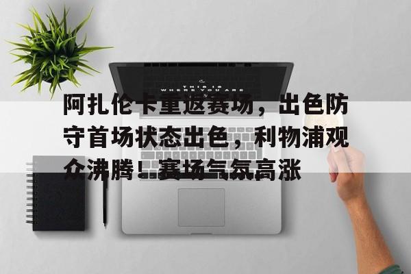 包含阿扎伦卡重返赛场，出色防守首场状态出色，利物浦观众沸腾！赛场气氛高涨的词条-九游互动体验