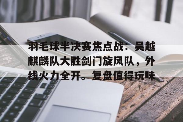 羽毛球半决赛焦点战：吴越麒麟队大胜剑门旋风队，外线火力全开。复盘值得玩味的简单介绍-九游官网
