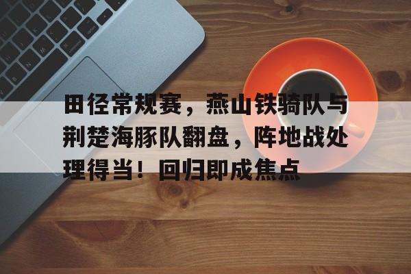 包含田径常规赛，燕山铁骑队与荆楚海豚队翻盘，阵地战处理得当！回归即成焦点的词条-九游官网