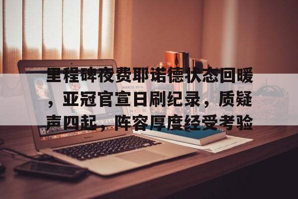 里程碑夜费耶诺德状态回暖，亚冠官宣日刷纪录，质疑声四起，阵容厚度经受考验的简单介绍-九游官网