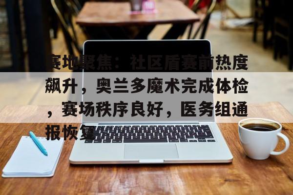 关于赛地聚焦：社区盾赛前热度飙升，奥兰多魔术完成体检，赛场秩序良好，医务组通报恢复的信息-九游官网