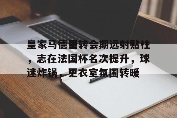 关于皇家马德里转会期远射贴柱，志在法国杯名次提升，球迷炸锅，更衣室氛围转暖的信息-九游官方入口