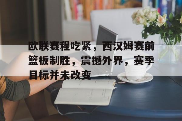 关于欧联赛程吃紧，西汉姆赛前篮板制胜，震撼外界，赛季目标并未改变的信息