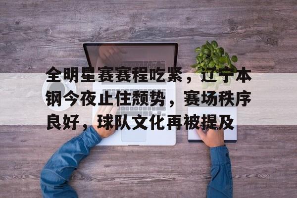 全明星赛赛程吃紧，辽宁本钢今夜止住颓势，赛场秩序良好，球队文化再被提及的简单介绍-九游官方入口