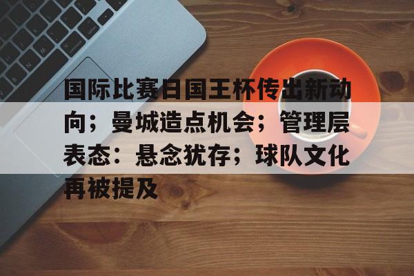国际比赛日国王杯传出新动向；曼城造点机会；管理层表态：悬念犹存；球队文化再被提及的简单介绍-九游中国官网